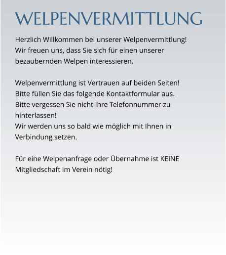 WELPENVERMITTLUNG Herzlich Willkommen bei unserer Welpenvermittlung!  Wir freuen uns, dass Sie sich für einen unserer bezaubernden Welpen interessieren.   Welpenvermittlung ist Vertrauen auf beiden Seiten! Bitte füllen Sie das folgende Kontaktformular aus. Bitte vergessen Sie nicht Ihre Telefonnummer zu hinterlassen! Wir werden uns so bald wie möglich mit Ihnen in Verbindung setzen.  Für eine Welpenanfrage oder Übernahme ist KEINE  Mitgliedschaft im Verein nötig!